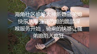 海角社区偷奸大神新婚骚弟媳 快乐从享受骚弟媳的跪舔深喉服务开始，骑乘的快感让骚弟媳陷入疯狂