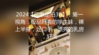 2024【印象足拍38】，第一视角，极品好看的学生妹，裸上半身，足口手，漂亮的乳房，好美