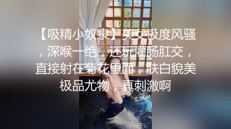 【吸精小奴隶】美女极度风骚，深喉一绝，还玩灌肠肛交，直接射在菊花里面，肤白貌美极品尤物，真刺激啊