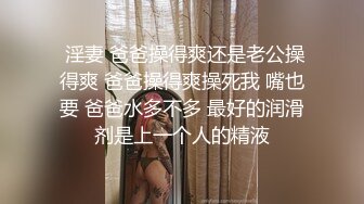  淫妻 爸爸操得爽还是老公操得爽 爸爸操得爽操死我 嘴也要 爸爸水多不多 最好的润滑剂是上一个人的精液