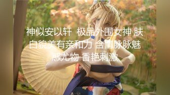 神似安以轩  极品外围女神 肤白貌美有亲和力 含情脉脉魅惑尤物 香艳刺激