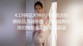 4.19探花大神肥尸哥酒店约操极品高端外围，完美翘臀标准的炮架金手指抠穴舔逼