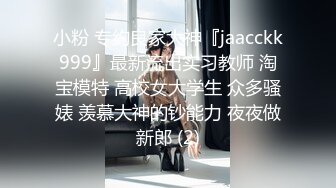 小粉 专约良家大神『jaacckk999』最新流出实习教师 淘宝模特 高校女大学生 众多骚婊 羡慕大神的钞能力 夜夜做新郎 (2)