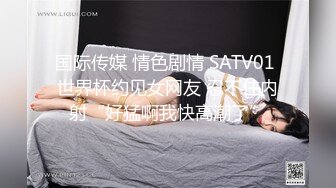 国际传媒 情色剧情 SATV01 世界杯约见女网友 忍不住内射“好猛啊我快高潮了”