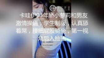   卡哇伊03年娇小萝莉和男友激情操逼，学生制服，认真舔着屌，腰细屁股骑坐，第一视角后入抽插