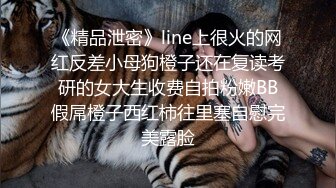 《精品泄密》line上很火的网红反差小母狗橙子还在复读考研的女大生收费自拍粉嫩BB假屌橙子西红柿往里塞自慰完美露脸