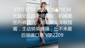 STP23730 波浪长发170CM长腿幼儿园老师兼职，扒掉黑丝内裤揉穴，对着镜头深喉插嘴，主动骑乘爆操，出不来最后操嘴口暴 VIP2209