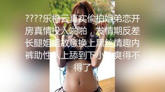 ????乐橙云真实偸拍姐弟恋开房真情投入啪啪，发情期反差长腿姐姐故意换上黑丝情趣内裤助性从上舔到下小伙爽得不得了