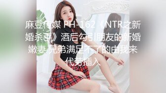 麻豆传媒 PH-162《NTR之新婚杀手》酒后勾引朋友的新婚嫩妻 兄弟满足不了的由我来代劳插入