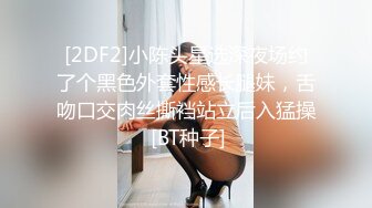 [2DF2]小陈头星选深夜场约了个黑色外套性感长腿妹，舌吻口交肉丝撕裆站立后入猛操 [BT种子]