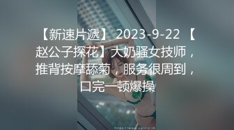 【新速片遞】 2023-9-22 【赵公子探花】大奶骚女技师，推背按摩舔菊，服务很周到，口完一顿爆操