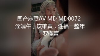 国产麻豆AV MD MD0072 淫端午，饮雄黄，性福一整年 罗瑾萱