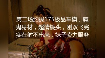 第二场约操175极品车模，魔鬼身材，超清镜头，刚双飞完实在射不出来，妹子卖力服务