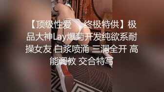 【顶级性爱㊙️终极特供】极品大神Lay爆菊开发纯欲系耐操女友 白浆喷涌 三洞全开 高能调教 交合特写