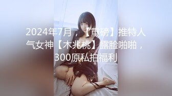 2024年7月，【重磅】推特人气女神【木兆桃】露脸啪啪，300原私拍福利