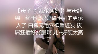 【母子❤️乱伦通奸】 与母缠绵✨ 终于把妈妈逼毛刮的更诱人了 白嫩无毛穴欲望迸发 拔屌狂插好舒服啊 儿~好硬太爽了