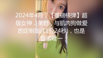 2024年4月，【重磅核弹】超级女神，美野，与肌肉狗做爱的定制版(11分24秒)，也是目前唯一