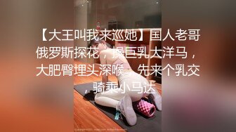 【大王叫我来巡她】国人老哥俄罗斯探花，操巨乳大洋马，大肥臀埋头深喉，先来个乳交，骑乘小马达