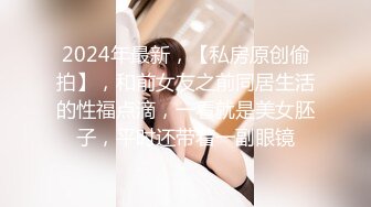 2024年最新，【私房原创偷拍】，和前女友之前同居生活的性福点滴，一看就是美女胚子，平时还带着一副眼镜