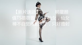 【新片速遞】 ˚❤️⁎⁺明星颜值TS蓓蓓酱：JS小仙女，仙女棒不自觉硬起来了，只好撸射！