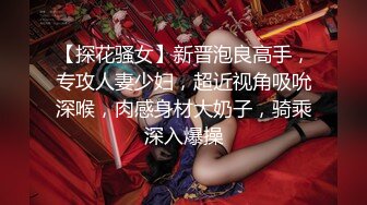 【探花骚女】新晋泡良高手，专攻人妻少妇，超近视角吸吮深喉，肉感身材大奶子，骑乘深入爆操