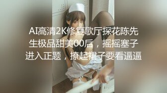  AI高清2K修复歌厅探花陈先生极品甜美00后，摇摇塞子进入正题，撩起裙子要看逼逼