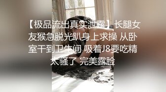 【极品流出真实泄露】长腿女友猴急脱光趴身上求操 从卧室干到卫生间 吸着J8要吃精太骚了 完美露脸