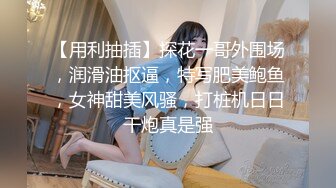 【用利抽插】探花一哥外围场，润滑油抠逼，特写肥美鲍鱼，女神甜美风骚，打桩机日日干炮真是强