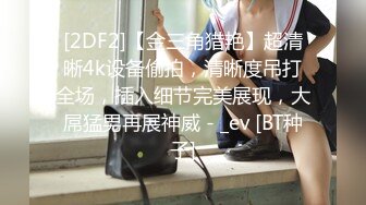 [2DF2]【金三角猎艳】超清晰4k设备偷拍，清晰度吊打全场，插入细节完美展现，大屌猛男再展神威 - _ev [BT种子]