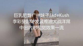 巨乳肥臀广州妹子JadeKush李彩斐国外发展推油大战洋屌中出内射视觉效果一流