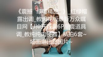 《震撼☛绿帽精品⭐》_红绿帽露出调_教天花板最新万众瞩目网【J神开双洞6P车震道具调_教纯纯肉便器】私拍6套~场面堪比岛国片~