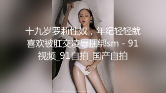 十九岁罗莉性奴，年纪轻轻就喜欢被肛交凌辱捆绑sm - 91视频_91自拍_国产自拍