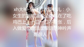 xh大神-搭讪内衣模特儿：小女生的细腻温柔全体现在了吃鸡巴上，一口一口不紧张，后入做爱也是温柔细语的呻吟声 最醉人！