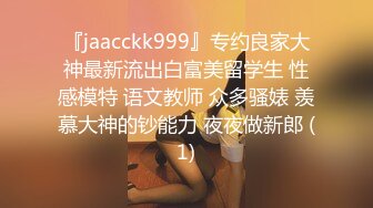 『jaacckk999』专约良家大神最新流出白富美留学生 性感模特 语文教师 众多骚婊 羡慕大神的钞能力 夜夜做新郎 (1)