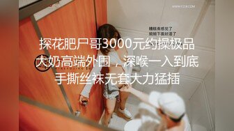 探花肥尸哥3000元约操极品大奶高端外围，深喉一入到底手撕丝袜无套大力猛插