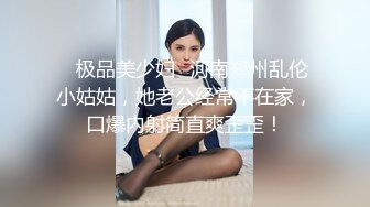 ✨极品美少妇✨河南郑州乱伦小姑姑，她老公经常不在家，口爆内射简直爽歪歪！