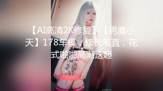 【AI高清2K修复】【男魔小天】178车模，修长笔直，花式啪啪高潮迭起