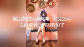 操朋友的大胸美妈，射完还可以继续操，妈妈爽透了