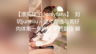 【漂亮妹子✨onlyfans】⭐刘玥juneliu⭐ 是个颜值与美好肉体集一身的妹子 质量佳 解锁了三洞