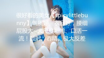 很好看的美女【spicylittlebunny】气质好、衣品好，腰细屁股大~大尺度啪啪、口活一流！颜射、吞精、极大反差