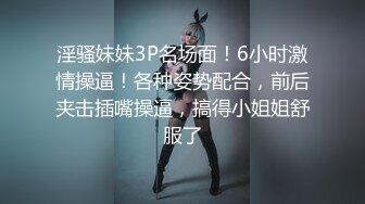 淫骚妹妹3P名场面！6小时激情操逼！各种姿势配合，前后夹击插嘴操逼，搞得小姐姐舒服了