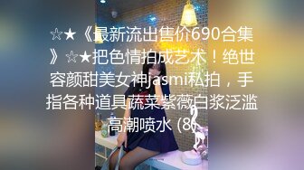 ☆★《最新流出售价690合集》☆★把色情拍成艺术！绝世容颜甜美女神jasmi私拍，手指各种道具蔬菜紫薇白浆泛滥高潮喷水 (8)