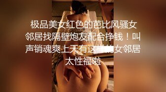  极品美女红色的芭比风骚女邻居找隔壁炮友配合挣钱！叫声销魂爽上天有这样的女邻居太性福啦