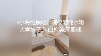 -小哥约操幼师院校清纯水嫩大学妹子,肤白貌美,屁股翘