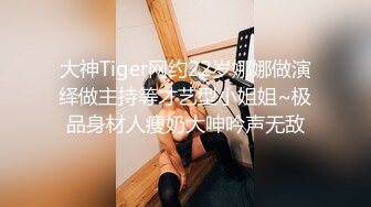 大神Tiger网约22岁娜娜做演绎做主持等才艺型小姐姐~极品身材人瘦奶大呻吟声无敌