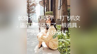  长发卡哇伊妹子，打飞机交，逼逼里面还塞了一根道具，洗澡展示好身材