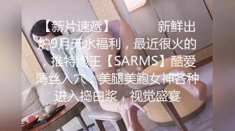 【新片速遞】  ⚫️⚫️新鲜出炉9月无水福利，最近很火的，推特炮王【SARMS】酷爱薄丝入穴，美腿美鲍女神各种进入捣白浆，视觉盛宴