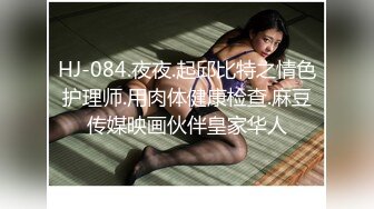 HJ-084.夜夜.起邱比特之情色护理师.用肉体健康检查.麻豆传媒映画伙伴皇家华人