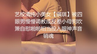 艺校清纯小美女【琪琪】被四眼男慢慢调教成反差小母狗吹箫自慰啪啪相当投入眼神声音销魂