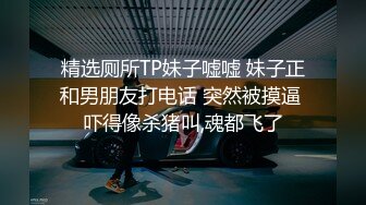 精选厕所TP妹子嘘嘘 妹子正和男朋友打电话 突然被摸逼 吓得像杀猪叫,魂都飞了